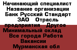 Начинающий специалист › Название организации ­ Банк Русский Стандарт, ЗАО › Отрасль предприятия ­ Другое › Минимальный оклад ­ 1 - Все города Работа » Вакансии   . Мурманская обл.,Оленегорск г.